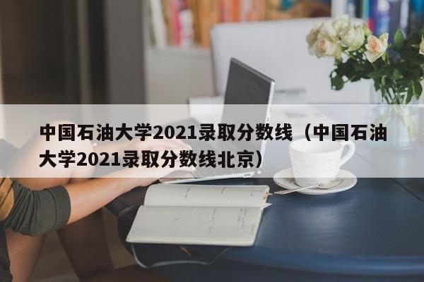 中国石油大学2021录取分数线（中国石油大学2021录取分数线北京）