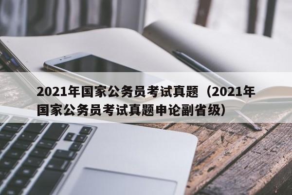 2021年国家公务员考试真题（2021年国家公务员考试真题申论副省级）