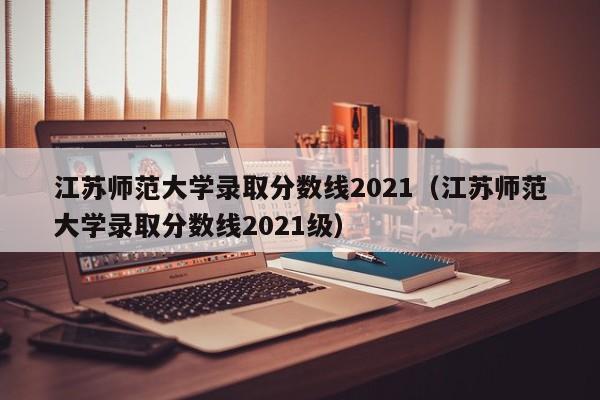 江苏师范大学录取分数线2021（江苏师范大学录取分数线2021级）