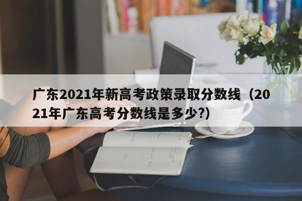 广东2021年新高考政策录取分数线（2021年广东高考分数线是多少?）